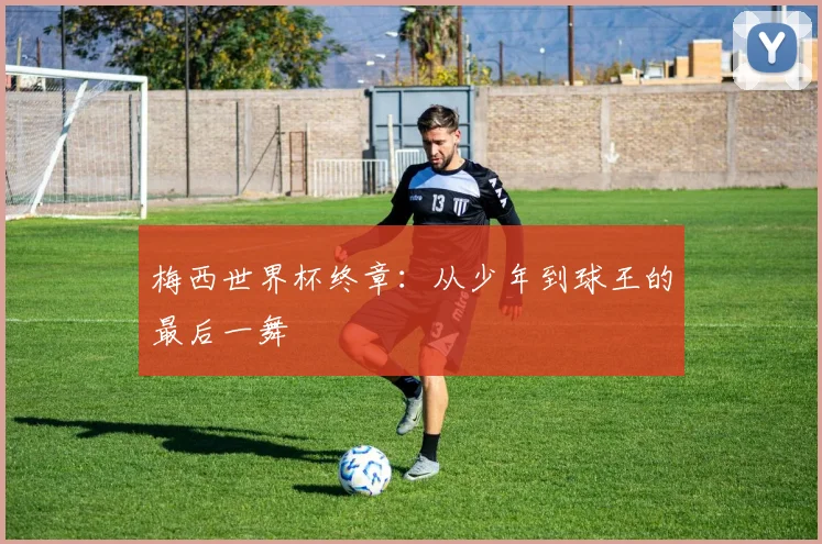 梅西世界杯终章:从少年到球王的最后一舞