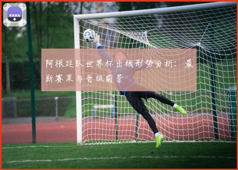 阿根廷队世界杯出线形势分析:最新赛果与晋级前景