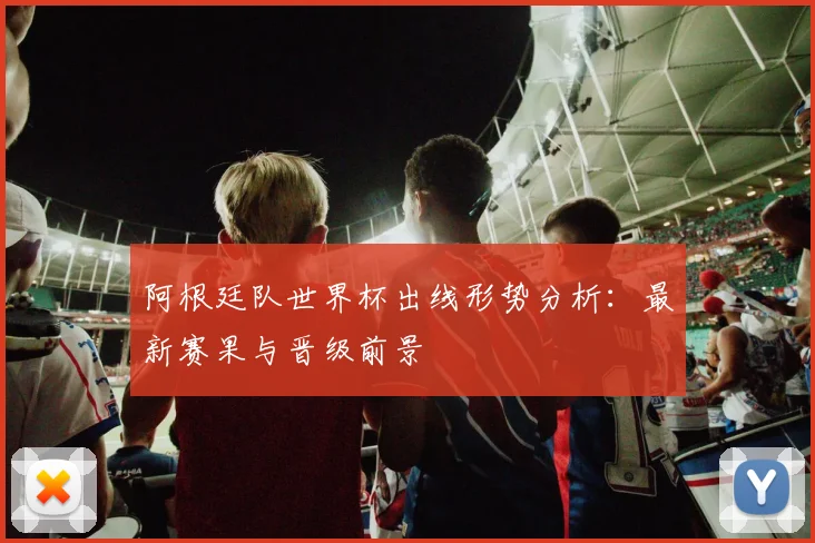 阿根廷队世界杯出线形势分析:最新赛果与晋级前景